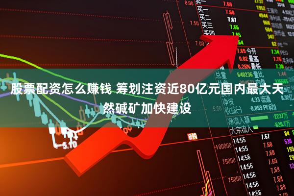 股票配资怎么赚钱 筹划注资近80亿元国内最大天然碱矿加快建设