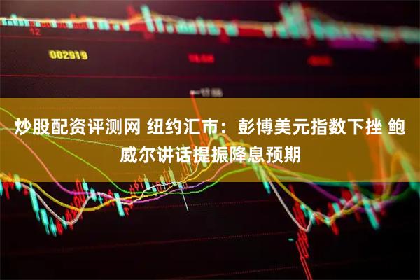 炒股配资评测网 纽约汇市：彭博美元指数下挫 鲍威尔讲话提振降息预期