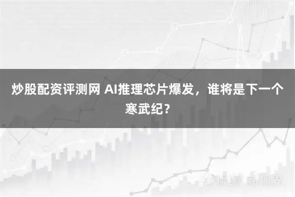 炒股配资评测网 AI推理芯片爆发，谁将是下一个寒武纪？