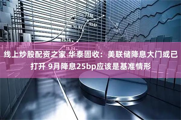 线上炒股配资之家 华泰固收：美联储降息大门或已打开 9月降息25bp应该是基准情形