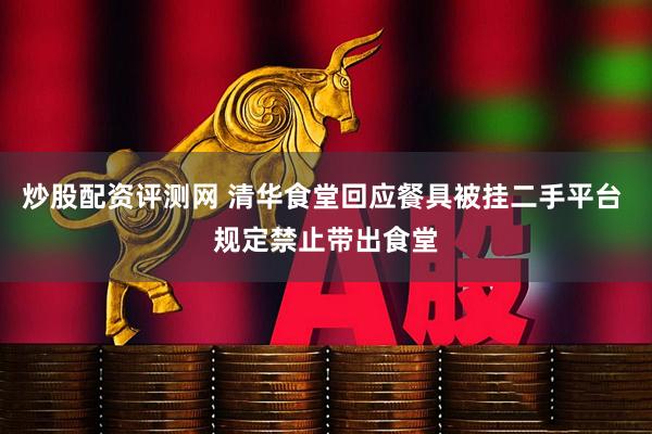 炒股配资评测网 清华食堂回应餐具被挂二手平台 规定禁止带出食堂