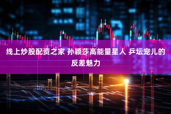 线上炒股配资之家 孙颖莎高能量星人 乒坛宠儿的反差魅力
