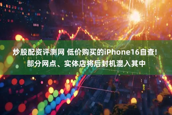 炒股配资评测网 低价购买的iPhone16自查! 部分网点、实体店将后封机混入其中