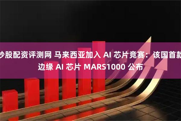 炒股配资评测网 马来西亚加入 AI 芯片竞赛：该国首款边缘 AI 芯片 MARS1000 公布