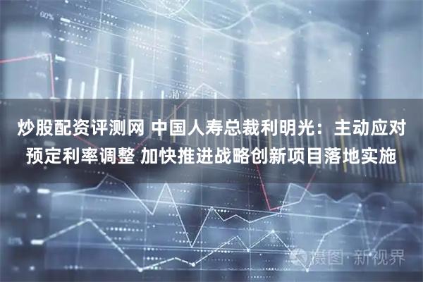 炒股配资评测网 中国人寿总裁利明光：主动应对预定利率调整 加快推进战略创新项目落地实施