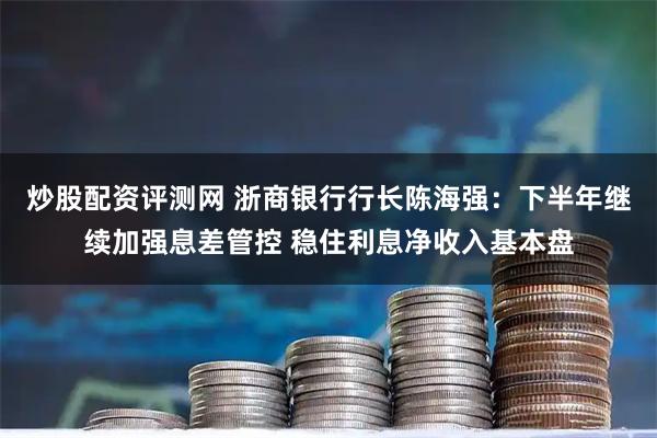 炒股配资评测网 浙商银行行长陈海强：下半年继续加强息差管控 稳住利息净收入基本盘