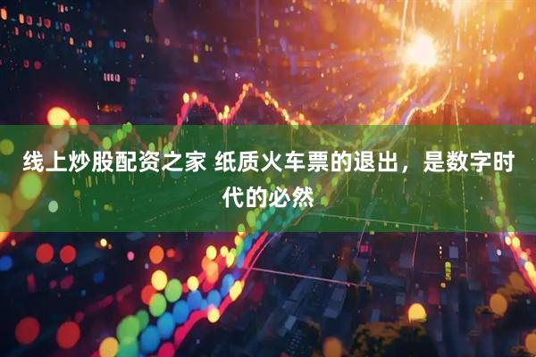 线上炒股配资之家 纸质火车票的退出，是数字时代的必然