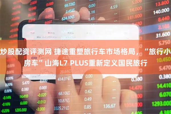 炒股配资评测网 捷途重塑旅行车市场格局，“旅行小房车”山海L7 PLUS重新定义国民旅行