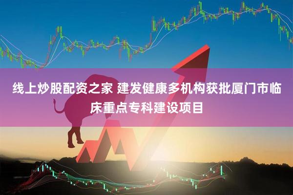 线上炒股配资之家 建发健康多机构获批厦门市临床重点专科建设项目