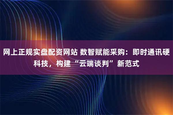网上正规实盘配资网站 数智赋能采购：即时通讯硬科技，构建 “云端谈判” 新范式
