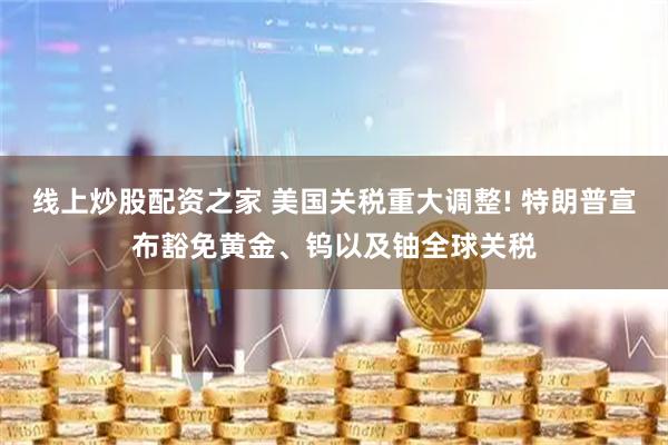 线上炒股配资之家 美国关税重大调整! 特朗普宣布豁免黄金、钨以及铀全球关税