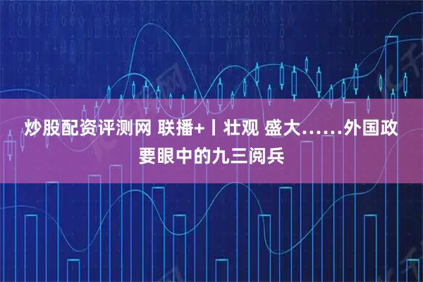 炒股配资评测网 联播+丨壮观&#32;盛大……外国政要眼中的九三阅兵