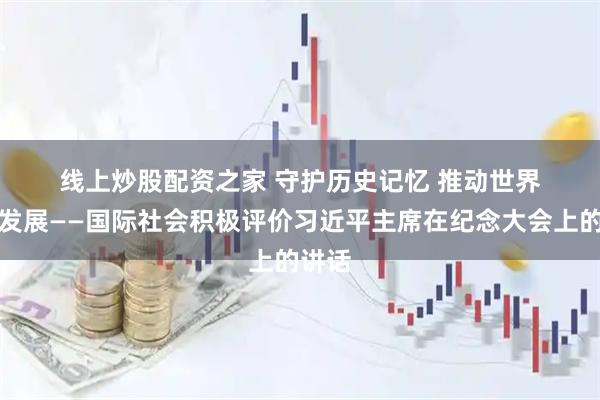 线上炒股配资之家 守护历史记忆&#32;推动世界和平发展——国际社会积极评价习近平主席在纪念大会上的讲话