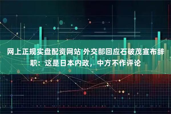 网上正规实盘配资网站 外交部回应石破茂宣布辞职：这是日本内政，中方不作评论