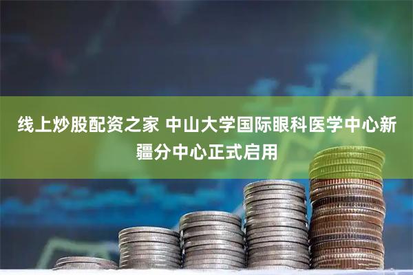 线上炒股配资之家 中山大学国际眼科医学中心新疆分中心正式启用