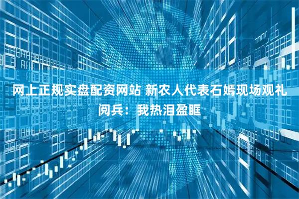 网上正规实盘配资网站 新农人代表石嫣现场观礼阅兵：我热泪盈眶