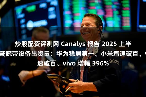 炒股配资评测网 Canalys 报告 2025 上半年中国大陆可穿戴腕带设备出货量：华为稳居第一、小米增速破百、vivo 增幅 396%