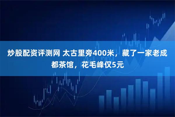 炒股配资评测网 太古里旁400米，藏了一家老成都茶馆，花毛峰仅5元