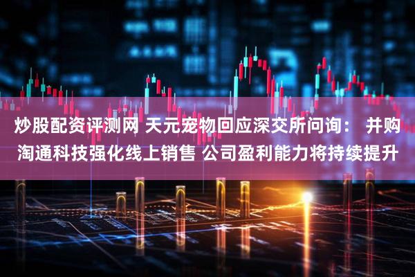 炒股配资评测网 天元宠物回应深交所问询： 并购淘通科技强化线上销售 公司盈利能力将持续提升