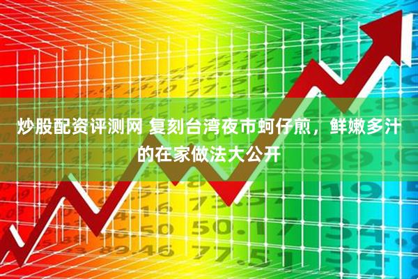 炒股配资评测网 复刻台湾夜市蚵仔煎，鲜嫩多汁的在家做法大公开