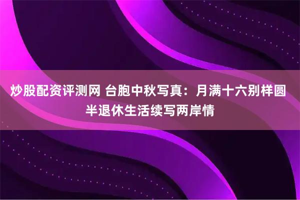 炒股配资评测网 台胞中秋写真：月满十六别样圆 半退休生活续写两岸情