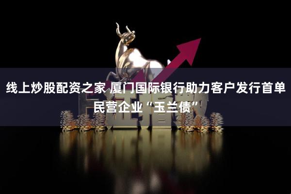 线上炒股配资之家 厦门国际银行助力客户发行首单民营企业“玉兰债”