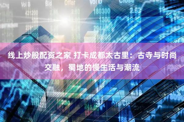 线上炒股配资之家 打卡成都太古里：古寺与时尚交融，蜀地的慢生活与潮流