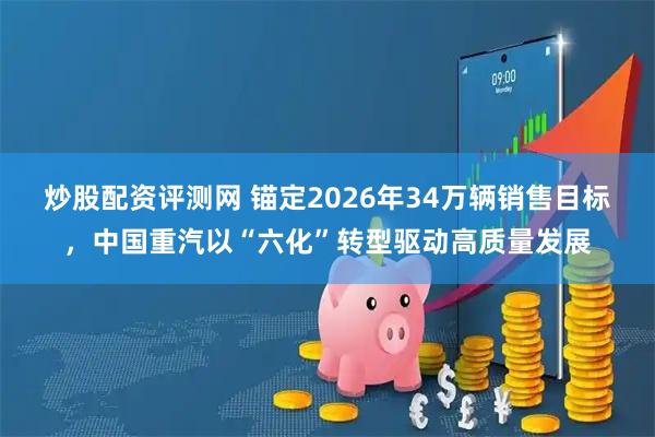 炒股配资评测网 锚定2026年34万辆销售目标，中国重汽以“六化”转型驱动高质量发展