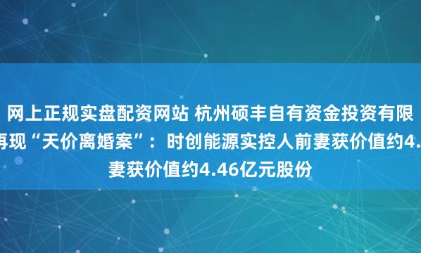 网上正规实盘配资网站 杭州硕丰自有资金投资有限公司:A股再现“天价离婚案”:时创能源实控人前妻获价值约4.46亿元股份