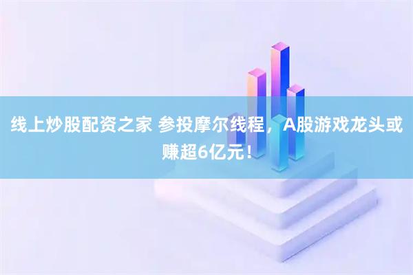 线上炒股配资之家 参投摩尔线程，A股游戏龙头或赚超6亿元！