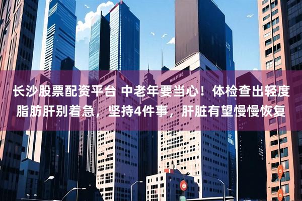 长沙股票配资平台 中老年要当心！体检查出轻度脂肪肝别着急，坚持4件事，肝脏有望慢慢恢复
