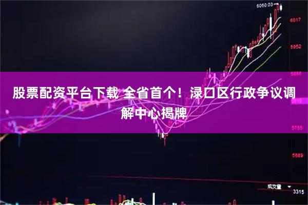 股票配资平台下载 全省首个！渌口区行政争议调解中心揭牌