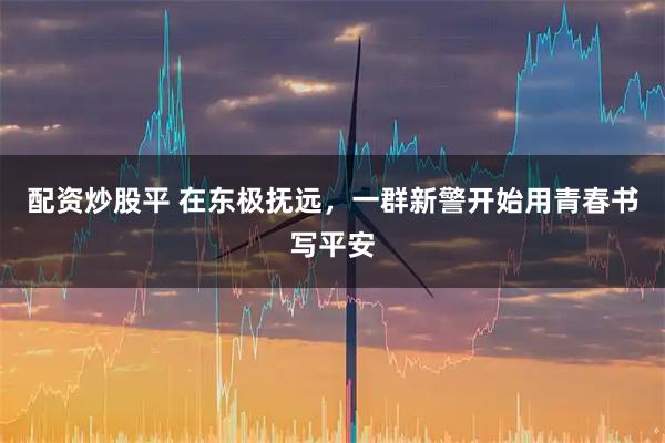 配资炒股平 在东极抚远，一群新警开始用青春书写平安