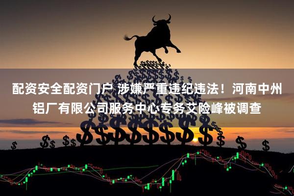 配资安全配资门户 涉嫌严重违纪违法！河南中州铝厂有限公司服务中心专务艾险峰被调查