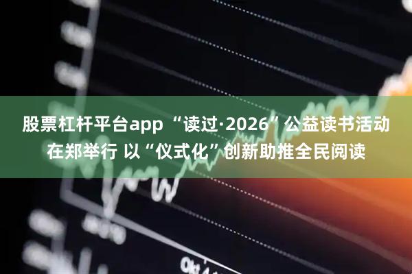 股票杠杆平台app “读过·2026”公益读书活动在郑举行 以“仪式化”创新助推全民阅读