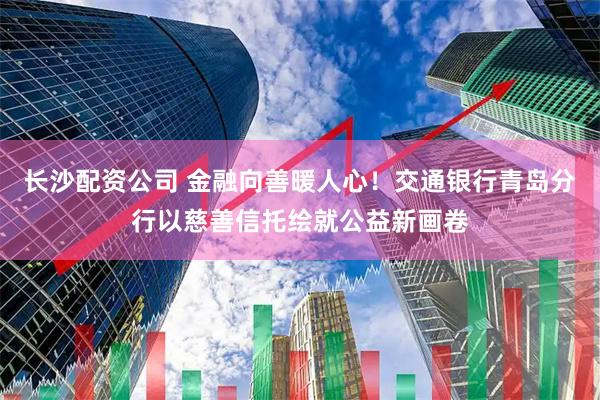 长沙配资公司 金融向善暖人心！交通银行青岛分行以慈善信托绘就公益新画卷