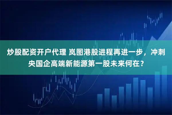 炒股配资开户代理 岚图港股进程再进一步，冲刺央国企高端新能源第一股未来何在？