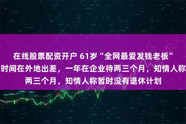 在线股票配资开户 61岁“全网最爱发钱老板”回应退休：大部分时间在外地出差，一年在企业待两三个月，知情人称暂时没有退休计划