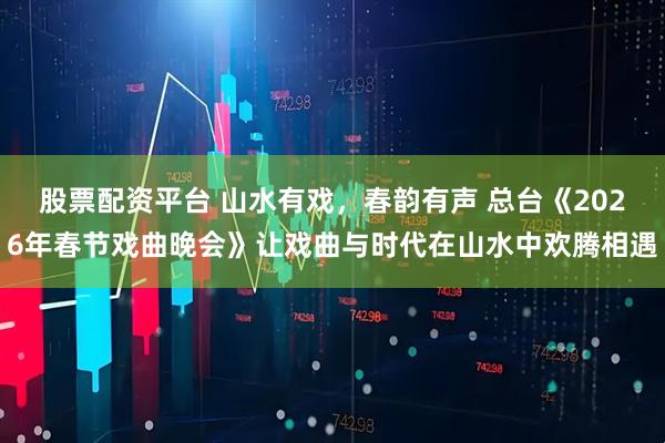 股票配资平台 山水有戏，春韵有声 总台《2026年春节戏曲晚会》让戏曲与时代在山水中欢腾相遇