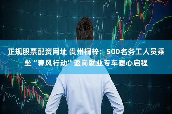 正规股票配资网址 贵州桐梓：500名务工人员乘坐“春风行动”返岗就业专车暖心启程