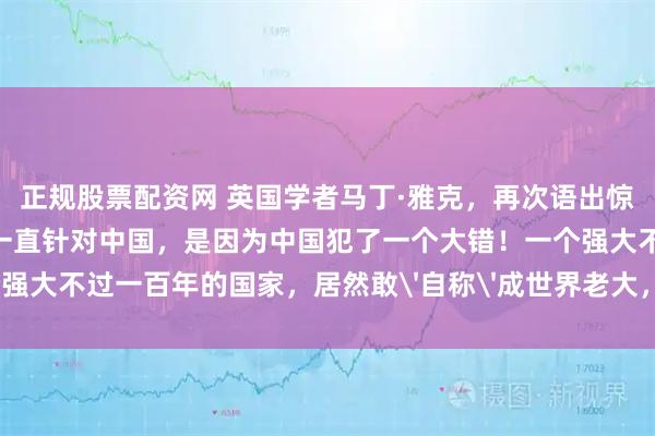 正规股票配资网 英国学者马丁·雅克，再次语出惊人！他说：“美国之所以一直针对中国，是因为中国犯了一个大错！一个强大不过一百年的国家，居然敢'自称'成世界老大，何等狂妄和无知！”