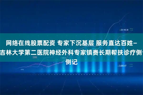 网络在线股票配资 专家下沉基层 服务直达百姓——吉林大学第二医院神经外科专家镇赉长期帮扶诊疗侧记