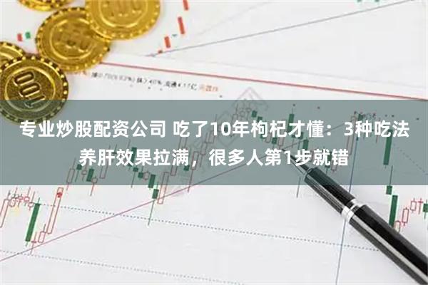 专业炒股配资公司 吃了10年枸杞才懂：3种吃法养肝效果拉满，很多人第1步就错