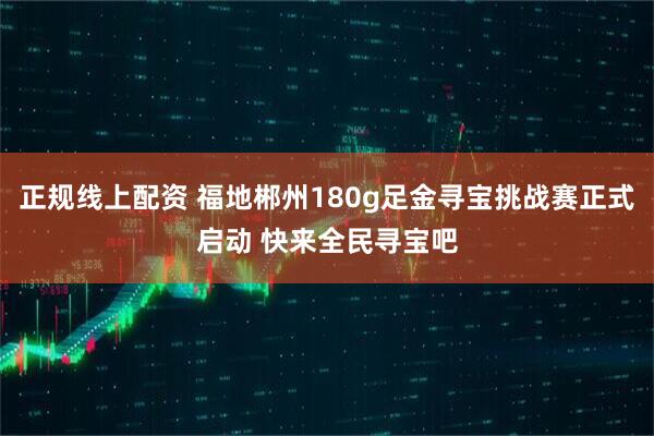 正规线上配资 福地郴州180g足金寻宝挑战赛正式启动 快来全民寻宝吧