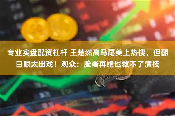 专业实盘配资杠杆 王楚然高马尾美上热搜，但翻白眼太出戏！观众：脸蛋再绝也救不了演技