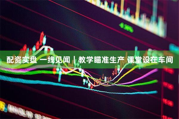配资实盘 一线见闻|教学瞄准生产 课堂设在车间