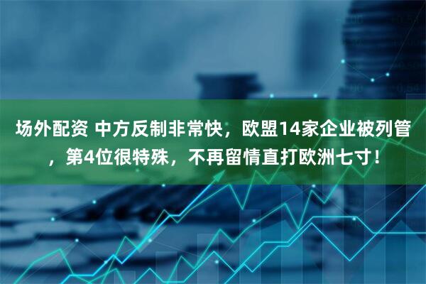 场外配资 中方反制非常快,欧盟14家企业被列管,第4位很特殊,不再留情直打欧洲七寸!