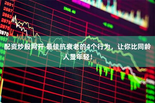 配资炒股网开 最佳抗衰老的4个行为，让你比同龄人显年轻！