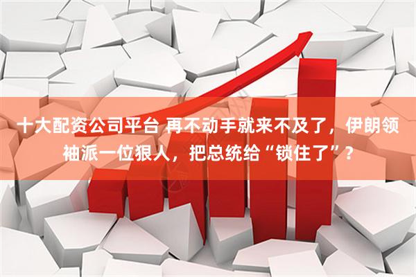 十大配资公司平台 再不动手就来不及了，伊朗领袖派一位狠人，把总统给“锁住了”？