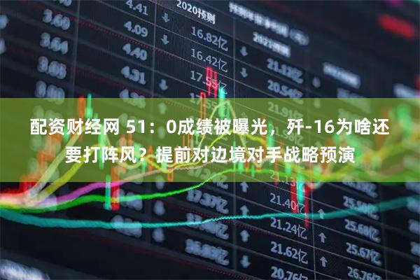 配资财经网 51：0成绩被曝光，歼-16为啥还要打阵风？提前对边境对手战略预演